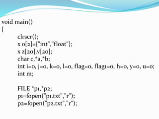 void main() 
{ 
clrscr(); 
x o[2]={"int","float"}; 
x z[20],v[20]; 
char c,*a,*b; 
int i=0, j=0, k=0, l=0, flag=0, flag1=0, h=0, y=0, u=0; 
int m; 
FILE *p1,*p2; 
p1=fopen("p1.txt","r"); 
p2=fopen("p2.txt","r"); 
 