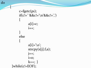 do 
{ 
c=fgetc(p1); 
if(c!=' '&&c!='n'&&c!=',') 
{ 
a[i]=c; 
i++; 
} 
else 
{ 
a[i]='0'; 
strcpy(s[j].f,a); 
j++; 
i=0; 
k++; } 
}while(c!=EOF); 
 