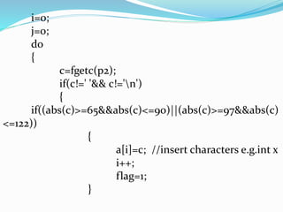i=0; 
j=0; 
do 
{ 
c=fgetc(p2); 
if(c!=' '&& c!='n') 
{ 
if((abs(c)>=65&&abs(c)<=90)||(abs(c)>=97&&abs(c) 
<=122)) 
{ 
a[i]=c; //insert characters e.g.int x 
i++; 
flag=1; 
} 
 