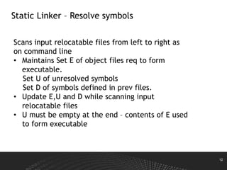 12
Static Linker – Resolve symbols
Scans input relocatable files from left to right as
on command line
• Maintains Set E of object files req to form
executable.
Set U of unresolved symbols
Set D of symbols defined in prev files.
• Update E,U and D while scanning input
relocatable files
• U must be empty at the end – contents of E used
to form executable
 
