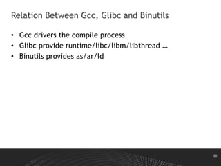 30
• Gcc drivers the compile process.
• Glibc provide runtime/libc/libm/libthread …
• Binutils provides as/ar/ld
Relation Between Gcc, Glibc and Binutils
 