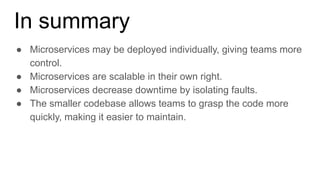 In summary
● Microservices may be deployed individually, giving teams more
control.
● Microservices are scalable in their own right.
● Microservices decrease downtime by isolating faults.
● The smaller codebase allows teams to grasp the code more
quickly, making it easier to maintain.
 