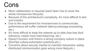 Cons
● More collaboration is required (each team has to cover the
whole microservice lifecycle)
● Because of the architecture's complexity, it's more difficult to test
and monitor.
● Due to the requirement for microservices to communicate,
performance will suffer (network latency,message processing,
etc.)
● It's more difficult to keep the network up to date (has less fault
tolerance, needs more load balancing, etc.)
● Doesn't function until there's a strong company culture in place
(DevOps culture,automation practices,etc.)
● Concerns about security (harder to maintain transaction safety,
distributed communication goes wrong more likely,etc.)
 