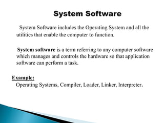 System Software includes the Operating System and all the
utilities that enable the computer to function.
System software is a term referring to any computer software
which manages and controls the hardware so that application
software can perform a task.
Example:
Operating Systems, Compiler, Loader, Linker, Interpreter.
 