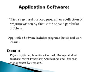 This is a general purpose program or acollection of
program written by the user to solve a particular
problem.
Application Software includes programs that do real work
for user.
Example:
Payroll systems, Inventory Control, Manage student
database, Word Processor, Spreadsheet and Database
Management System etc.,
 