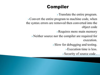 Translate the entire program.
Convert the entire program to machine code, when
the syntax errors are removed then converted into the
object code
Requires more main memory
Neither source nor the compiler are required for
execution.
Slow for debugging and testing.
Execution time is less.
Security of source code .
 