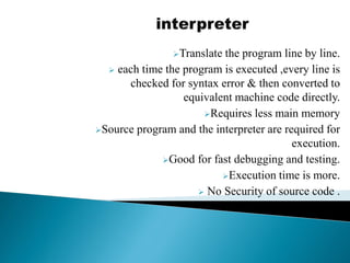 Translate the program line by line.
 each time the program is executed ,every line is
checked for syntax error & then converted to
equivalent machine code directly.
Requires less main memory
Source program and the interpreter are required for
execution.
Good for fast debugging and testing.
Execution time is more.
 No Security of source code .
 
