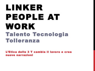LINKER
PEOPLE AT
WORK
Talento Tecnologia
Tolleranza
L’Etica delle 3 T cambia il lavoro e crea
nuove narrazioni
 