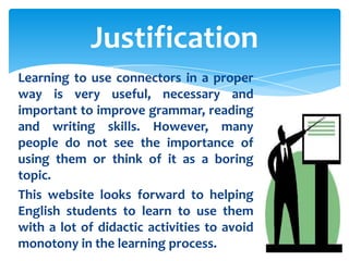 Justification
Learning to use connectors in a proper
way is very useful, necessary and
important to improve grammar, reading
and writing skills. However, many
people do not see the importance of
using them or think of it as a boring
topic.
This website looks forward to helping
English students to learn to use them
with a lot of didactic activities to avoid
monotony in the learning process.
 