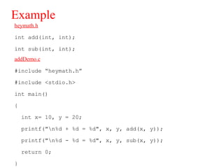 Example
heymath.h
int add(int, int);
int sub(int, int);
addDemo.c
#include “heymath.h”
#include <stdio.h>
int main()
{
int x= 10, y = 20;
printf("n%d + %d = %d", x, y, add(x, y));
printf("n%d - %d = %d", x, y, sub(x, y));
return 0;
}
 