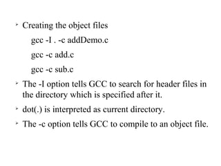 
Creating the object files
gcc -I . -c addDemo.c
gcc -c add.c
gcc -c sub.c

The -I option tells GCC to search for header files in
the directory which is specified after it.

dot(.) is interpreted as current directory.

The -c option tells GCC to compile to an object file.
 
