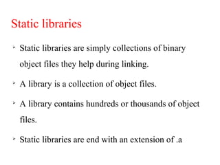 Static libraries

Static libraries are simply collections of binary
object files they help during linking.

A library is a collection of object files.

A library contains hundreds or thousands of object
files.

Static libraries are end with an extension of .a
 