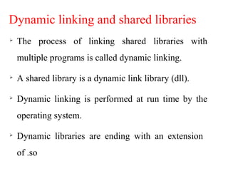 Dynamic linking and shared libraries

The process of linking shared libraries with
multiple programs is called dynamic linking.

A shared library is a dynamic link library (dll).

Dynamic linking is performed at run time by the
operating system.

Dynamic libraries are ending with an extension
of .so
 
