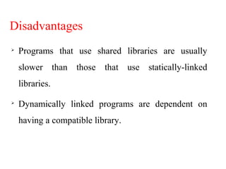 Disadvantages

Programs that use shared libraries are usually
slower than those that use statically-linked
libraries.

Dynamically linked programs are dependent on
having a compatible library.
 