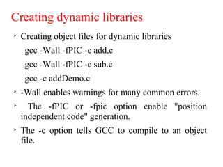 Creating dynamic libraries

Creating object files for dynamic libraries
gcc -Wall -fPIC -c add.c
gcc -Wall -fPIC -c sub.c
gcc -c addDemo.c

-Wall enables warnings for many common errors.

The -fPIC or -fpic option enable "position
independent code" generation.

The -c option tells GCC to compile to an object
file.
 