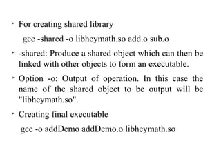 
For creating shared library
gcc -shared -o libheymath.so add.o sub.o

-shared: Produce a shared object which can then be
linked with other objects to form an executable.

Option -o: Output of operation. In this case the
name of the shared object to be output will be
"libheymath.so".

Creating final executable
gcc -o addDemo addDemo.o libheymath.so
 