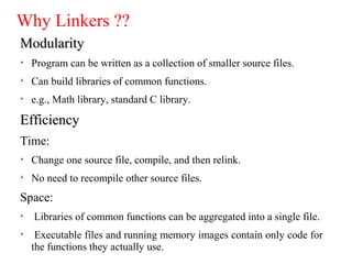 Why Linkers ??
ModularityModularity

Program can be written as a collection of smaller source files.

Can build libraries of common functions.

e.g., Math library, standard C library.
EfficiencyEfficiency
Time:

Change one source file, compile, and then relink.

No need to recompile other source files.
Space:

Libraries of common functions can be aggregated into a single file.

Executable files and running memory images contain only code for
the functions they actually use.
 