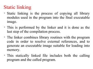 Static linking

Static linking is the process of copying all library
modules used in the program into the final executable
image.

This is performed by the linker and it is done as the
last step of the compilation process.

The linker combines library routines with the program
code in order to resolve external references, and to
generate an executable image suitable for loading into
memory.

This statically linked file includes both the calling
program and the called program.
 