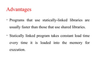 Advantages

Programs that use statically-linked libraries are
usually faster than those that use shared libraries.

Statically linked program takes constant load time
every time it is loaded into the memory for
execution.
 
