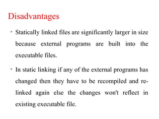 Disadvantages

Statically linked files are significantly larger in size
because external programs are built into the
executable files.

In static linking if any of the external programs has
changed then they have to be recompiled and re-
linked again else the changes won't reflect in
existing executable file.
 