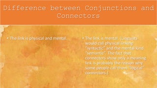 • The link is physical and mental. • The link is mental. (Linguists
would call physical linking
“syntactic” and the mental kind
“semantic”. The fact that
connectors show only a meaning
link is probably the reason why
some people call them “logical”
connectors.)
Difference between Conjunctions and
Connectors
 