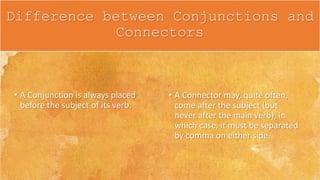 • A Conjunction is always placed
before the subject of its verb.
• A Connector may, quite often,
come after the subject (but
never after the main verb), in
which case, it must be separated
by comma on either side.
Difference between Conjunctions and
Connectors
 
