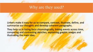 Why are they used?
Linkers make it easy for us to compare, contrast, illustrate, define, and
summarize our thoughts and develop coherent paragraphs.
They help us in listing facts chronologically, linking events across time,
comparing and contrasting sketches, explaining graphic images and
illustrating the main idea.
 