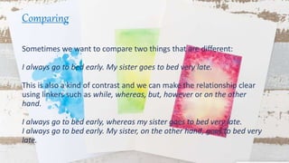 Comparing
Sometimes we want to compare two things that are different:
I always go to bed early. My sister goes to bed very late.
This is also a kind of contrast and we can make the relationship clear
using linkers such as while, whereas, but, however or on the other
hand.
I always go to bed early, whereas my sister goes to bed very late.
I always go to bed early. My sister, on the other hand, goes to bed very
late.
 