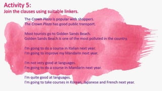 Activity 5:
Join the clauses using suitable linkers.
The Crown Plaza is popular with shoppers.
The Crown Plaza has good public transport.
Most tourists go to Golden Sands Beach.
Golden Sands Beach is one of the most polluted in the country.
I'm going to do a course in Italian next year.
I'm going to improve my Mandarin next year.
I'm not very good at languages.
I'm going to do a course in Mandarin next year.
I'm quite good at languages.
I'm going to take courses in Korean, Japanese and French next year.
 