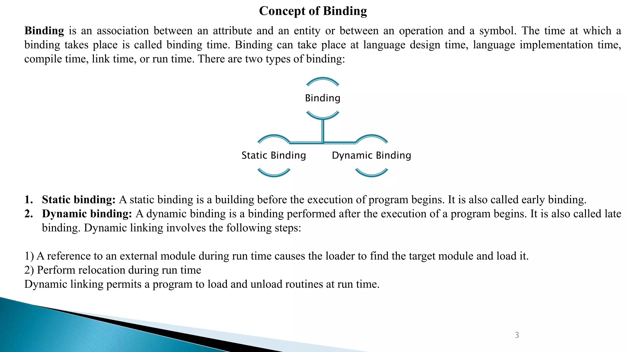 3
Concept of Binding
Binding is an association between an attribute and an entity or between an operation and a symbol. The time at which a
binding takes place is called binding time. Binding can take place at language design time, language implementation time,
compile time, link time, or run time. There are two types of binding:
1. Static binding: A static binding is a building before the execution of program begins. It is also called early binding.
2. Dynamic binding: A dynamic binding is a binding performed after the execution of a program begins. It is also called late
binding. Dynamic linking involves the following steps:
1) A reference to an external module during run time causes the loader to find the target module and load it.
2) Perform relocation during run time
Dynamic linking permits a program to load and unload routines at run time.
Binding
Static Binding Dynamic Binding
 
