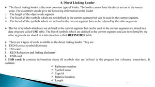11
4. Direct Linking Loader
 The direct linking loader is the most common type of loader. The loader cannot have the direct access to the source
code. The assembler should give the following information to the loader
i. The length of the object code segment
ii. The list of all the symbols which are not defined in the current segment but can be used in the current segment.
iii. The list of all the symbols which are defined in the current segment but can be referred by the other segments.
 The list of symbols which are not defined in the current segment but can be used in the current segment are stored in a
data structure called USE table. The list of symbols which are defined in the current segment and can be referred by the
other segments are stored in a data structure called DEFINITION table.
 There are 4 types of cards available in the direct linking loader. They are
1. ESD-External symbol dictionary
2. TXT-card
3. RLD-Relocation and linking dictionary
4. END-card
1. ESD card: It contains information about all symbols that are defined in the program but reference somewhere, It
contains:
 Reference number
 Symbol name
 Type Id
 Relative location
 Length
 