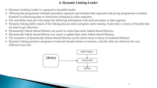 14
6. Dynamic Linking Loader
 Dynamic Linking Loader is a general re-locatable loader
 Allowing the programmer multiple procedure segments and multiple data segments and giving programmer complete
freedom in referencing data or instruction contained in other segments.
 The assembler must give the loader the following information with each procedure or data segment.
 Dynamic linking defers much of the linking process until a program starts running. It provides a variety of benefits that
are hard to get otherwise.
 Dynamically linked shared libraries are easier to create than static linked shared libraries.
 Dynamically linked shared libraries are easier to update than static linked shared libraries.
 The semantics of dynamically linked shared libraries can be much closer to those of unshared libraries.
 Dynamic linking permits a program to load and unload routines at runtime, a facility that can otherwise be very
difficult to provide.
 