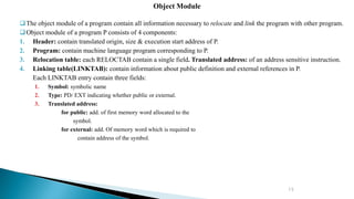 15
The object module of a program contain all information necessary to relocate and link the program with other program.
Object module of a program P consists of 4 components:
1. Header: contain translated origin, size & execution start address of P.
2. Program: contain machine language program corresponding to P.
3. Relocation table: each RELOCTAB contain a single field. Translated address: of an address sensitive instruction.
4. Linking table(LINKTAB): contain information about public definition and external references in P.
Each LINKTAB entry contain three fields:
1. Symbol: symbolic name
2. Type: PD/ EXT indicating whether public or external.
3. Translated address:
for public: add. of first memory word allocated to the
symbol.
for external: add. Of memory word which is required to
contain address of the symbol.
Object Module
 