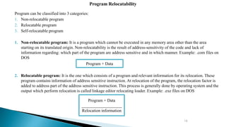 16
Program can be classified into 3 categories:
1. Non-relocatable program
2. Relocatable program
3. Self-relocatable program
1. Non-relocatable program: It is a program which cannot be executed in any memory area other than the area
starting on its translated origin. Non-relocatability is the result of address-sensitivity of the code and lack of
information regarding: which part of the program are address sensitive and in which manner. Example: .com files on
DOS
2. Relocatable program: It is the one which consists of a program and relevant information for its relocation. These
program contains information of address sensitive instruction. At relocation of the program, the relocation factor is
added to address part of the address sensitive instruction. This process is generally done by operating system and the
output which perform relocation is called linkage editor relocating loader. Example: .exe files on DOS
Program Relocatability
Program + Data
Program + Data
___________________
Relocation information
 
