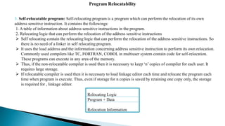 3. Self-relocatable program: Self-relocating program is a program which can perform the relocation of its own
address sensitive instruction. It contains the followings:
1. A table of information about address sensitive instructions in the program.
2. Relocating logic that can perform the relocation of the address sensitive instructions
 Self relocating contain the relocating logic that can perform the relocation of the address sensitive instructions. So
there is no need of a linker in self relocating program.
 It uses the load address and the information concerning address sensitive instruction to perform its own relocation.
Commonly used compilers like TC, FORTRAN, COBOL in multiuser system contain code for self-relocation.
These programs can execute in any area of the memory.
 Thus, if the non-relocatable compiler is used then it is necessary to keep ‘n’ copies of compiler for each user. It
requires large storage.
 If relocatable compiler is used then it is necessary to load linkage editor each time and relocate the program each
time when program is execute. Thus, even if storage for n copies is saved by retaining one copy only, the storage
is required for , linkage editor.
Program Relocatability
Relocating Logic
Program + Data
Relocation Information
 