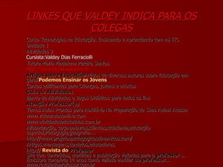 LINKES QUE VALDEY INDICA PARA OS COLEGAS Curso Tecnologias na Educação: Ensinando e Aprendendo com as TIC Unidade 1 Atividades 3 Cursista:Valdey Dias Ferraciolli Tutora Maria Madalena Pereira Santos http://sitededicas.uol.com.br Artigos sobre Educação Artigos de diversos autores sobre Educação em geral. Podemos Ensinar os Jovens Contos edificantes para Crianças, jovens e adultos Guia de Atividades  Banco de Atividades e Jogos Didáticos para todos os fins Atenção Professor(a)   Temos Aulas Prontas para Auxiliá-lo Na Preparação de Suas Aulas! Acesse  www.videoaulasonline.com www.atividadeseducativas.com.br Alfabetização, caça-palavras,ciências,cidadania,educação especial,Pedagogia,geografia.... http://www.projetospedagogicosdinamicos.com/ Artigos.mensagens,contatos,educadores. http://  Revista   do   Professor Site com conteúdos, matérias e publicação voltadas para o  professor  ... Emissora completa 14 anos como valioso auxiliar  do   professor ... www.revistadoprofessor.com.br 