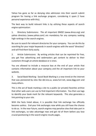 Yahoo has gone as far as denying sites admission into their search submit
program for having a link exchange program, considering it spam (I have
personal experience with this).

The best way to build relevant links is by utilizing these aspects of search
engine optimization:

1.     Directory Submissions: The all important DMOZ (www.dmoz.org) and
yahoo directory (www.yahoo.com) are mandatory for any company seeking
high rankings in the search engines.

Be sure to search for relevant directories for your company. You can do this by
searching for your major keywords in search engines with the word “directory”
and will find them fairly easily.

2.   Article Submissions: By writing articles that can be reprinted for free,
you get free advertising and webmasters get content to deliver to their
customers through an article database or e-zines.

You are allowed to include a resource box at the end of your article that
contains information about your company and the all important link to your
website.

3.    Social Book Marking: Social Book Marking is a new trend on the internet
that was pioneered by sites like del.icio.us, www.furl.net, www.digg.com and
many others.

This is the act of book marking a site to a public (or private) favorites archive
that other web users can use to find important information. You then use tags
to identify your book mark for the relevant keywords. This also generates a
link pointing to your site.

With the facts listed above, it is possible that link exchange has officially
become useless. End your link exchanges now while you still have the chance
to do so. In the near future, search engines may penalize sites that take part in
link exchanges, so take advantage now and get rid of them before you lose
crucial positioning in the search engine results pages.
 
