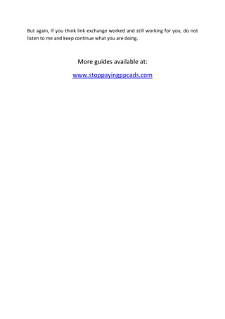 But again, if you think link exchange worked and still working for you, do not
listen to me and keep continue what you are doing.



                       More guides available at:
                    www.stoppayingppcads.com
 