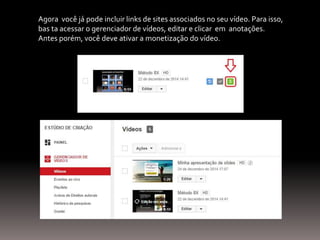 Agora você já pode incluir links de sites associados no seu vídeo. Para isso,
bas ta acessar o gerenciador de vídeos, editar e clicar em anotações.
Antes porém, você deve ativar a monetização do vídeo.
 