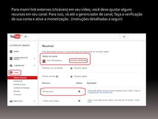 Para inserir link externos (clicáveis) em seu vídeo, você deve ajustar alguns
recursos em seu canal. Para isso, vá até o gerenciador de canal, faça a verificação
de sua conta e ative a monetização. (instruções detalhadas a seguir)
 