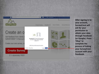 After signing in to
your account,
SurveyCrest will
ask for your
permission to
obtain your data
through Facebook
(or Google). Press
‘Okay’ to
complete the
process of linking
your SurveyCrest
account with your
Facebook.
 