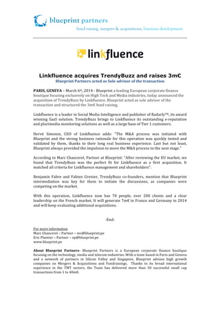 blueprint partners
!

fund raising, mergers & acquisitions, business development

!

!

!

!

Linkfluence acquires TrendyBuzz and raises 3m€
Blueprint*Partners*acted*as*Sole*advisor*of*the*transaction!
!
PARIS,*GENEVA*–!March!6th,!2014!/!Blueprint!a!leading!European!corporate!finance!
boutique!focusing!exclusively!on!High!Tech!and!Media!industries,!today!announced!the!
acquisition!of!TrendyBuzz!by!Linkfluence.!Blueprint!acted!as!sole!advisor!of!the!
transaction!and!structured!the!3m€!fund!raising.!
!
Linkfluence!is!a!leader!in!Social!Media!Intelligence!and!publisher!of!RadarlyTM,!its!award!
winning! SaaS! solution.! TrendyBuzz! brings! to! Linkfluence! its! outstanding! e/reputation!
and!plurimedia!monitoring!solutions!as!well!as!a!large!base!of!Tier!1!customers.!!

!
Hervé! Simonin,! CEO! of! Linkfluence! adds:! "The! M&A! process! was! initiated! with!!
Blueprint! and! the! strong! business! rationale! for! this! operation! was! quickly! tested! and!
validated! by! them,! thanks! to! their! long! real! business! experience.! Last! but! not! least,!
Blueprint!always!provided!the!impulsion!to!move!the!M&A!process!to!the!next!stage."!
!
According!to!Marc!Chancerel,!Partner!at!Blueprint:!“After!reviewing!the!EU!market,!we!
found! that! TrendyBuzz! was! the! perfect! fit! for! Linkfluence! as! a! first! acquisition.! It!
matched!all!criteria!for!Linkfluence!management!and!shareholders”.!!
!
Benjamin! Fabre! and! Fabien! Grenier,! TrendyBuzz! co/founders,! mention! that! Blueprint!
intermediation! was! key! for! them! to! initiate! the! discussions,! as! companies! were!
competing!on!the!market.!
!
With! this! operation,! Linkfluence! now! has! 70! people,! over! 200! clients! and! a! clear!
leadership!on!the!French!market.!It!will!generate!7m€!in!France!and!Germany!in!2014!
and!will!keep!evaluating!additional!acquisitions.!!
!
!
/End/!
!
For!more!information!
Marc!Chancerel!–!Partner!–!mc@blueprint.pe!
Eric!Plantier!–!Partner!–!ep@blueprint.pe!
www.blueprint.pe!
!
About* Blueprint* Partners>! Blueprint! Partners! is! a! European! corporate! finance! boutique!
focusing!on!the!technology,!media!and!telecom!industries.!With!a!team!based!in!Paris!and!Geneva!
and! a! network! of! partners! in! Silicon! Valley! and! Singapore,! Blueprint! advises! high! growth!
companies! on! Mergers! &! Acquisitions! and! Fundraisings.! ! Thanks! to! its! broad! international!
experience! in! the! TMT! sectors,! the! Team! has! delivered! more! than! 50! successful! small! cap!
transactions!from!1!to!40m€.!!
!

 