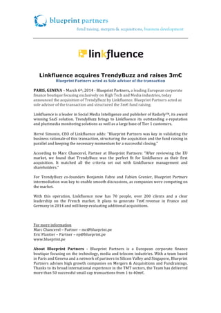  
	
  

	
  

	
  

	
  

Linkfluence acquires TrendyBuzz and raises 3m€
Blueprint	
  Partners	
  acted	
  as	
  Sole	
  advisor	
  of	
  the	
  transaction	
  
	
  
PARIS,	
  GENEVA	
  –	
  March	
  6th,	
  2014	
  -­‐	
  Blueprint	
  Partners,	
  a	
  leading	
  European	
  corporate	
  
finance	
  boutique	
  focusing	
  exclusively	
  on	
  High	
  Tech	
  and	
  Media	
  industries,	
  today	
  
announced	
  the	
  acquisition	
  of	
  TrendyBuzz	
  by	
  Linkfluence.	
  Blueprint	
  Partners	
  acted	
  as	
  
sole	
  advisor	
  of	
  the	
  transaction	
  and	
  structured	
  the	
  3m€	
  fund	
  raising.	
  
	
  
Linkfluence	
  is	
  a	
  leader	
  in	
  Social	
  Media	
  Intelligence	
  and	
  publisher	
  of	
  RadarlyTM,	
  its	
  award	
  
winning	
   SaaS	
   solution.	
   TrendyBuzz	
   brings	
   to	
   Linkfluence	
   its	
   outstanding	
   e-­‐reputation	
  
and	
  plurimedia	
  monitoring	
  solutions	
  as	
  well	
  as	
  a	
  large	
  base	
  of	
  Tier	
  1	
  customers.	
  	
  

	
  
Hervé	
  Simonin,	
  CEO	
  of	
  Linkfluence	
  adds:	
  "Blueprint	
  Partners	
  was	
  key	
  in	
  validating	
  the	
  
business	
   rationale	
   of	
   this	
   transaction,	
   structuring	
   the	
   acquisition	
   and	
   the	
   fund	
   raising	
   in	
  
parallel	
  and	
  keeping	
  the	
  necessary	
  momentum	
  for	
  a	
  successful	
  closing."	
  
	
  
According	
   to	
   Marc	
   Chancerel,	
   Partner	
   at	
   Blueprint	
   Partners:	
   “After	
   reviewing	
   the	
   EU	
  
market,	
   we	
   found	
   that	
   TrendyBuzz	
   was	
   the	
   perfect	
   fit	
   for	
   Linkfluence	
   as	
   their	
   first	
  
acquisition.	
   It	
   matched	
   all	
   the	
   criteria	
   set	
   out	
   with	
   Linkfluence	
   management	
   and	
  
shareholders.”	
  
	
  
For	
   TrendyBuzz	
   co-­‐founders	
   Benjamin	
   Fabre	
   and	
   Fabien	
   Grenier,	
   Blueprint	
   Partners	
  
intermediation	
   was	
   key	
   to	
   enable	
   smooth	
   discussions,	
   as	
   companies	
   were	
   competing	
   on	
  
the	
  market.	
  
	
  
With	
   this	
   operation,	
   Linkfluence	
   now	
   has	
   70	
   people,	
   over	
   200	
   clients	
   and	
   a	
   clear	
  
leadership	
   on	
   the	
   French	
   market.	
   It	
   plans	
   to	
   generate	
   7m€	
  revenue	
   in	
   France	
   and	
  
Germany	
  in	
  2014	
  and	
  will	
  keep	
  evaluating	
  additional	
  acquisitions.	
  	
  
	
  
	
  
	
  	
  
For	
  more	
  information	
  
Marc	
  Chancerel	
  –	
  Partner	
  –	
  mc@blueprint.pe	
  
Eric	
  Plantier	
  –	
  Partner	
  –	
  ep@blueprint.pe	
  
www.blueprint.pe	
  
	
  
About	
   Blueprint	
   Partners	
   -­	
   Blueprint	
   Partners	
   is	
   a	
   European	
   corporate	
   finance	
  
boutique	
  focusing	
  on	
  the	
  technology,	
  media	
  and	
  telecom	
  industries.	
  With	
  a	
  team	
  based	
  
in	
  Paris	
  and	
  Geneva	
  and	
  a	
  network	
  of	
  partners	
  in	
  Silicon	
  Valley	
  and	
  Singapore,	
  Blueprint	
  
Partners	
   advises	
   high	
   growth	
   companies	
   on	
   Mergers	
   &	
   Acquisitions	
   and	
   Fundraisings.	
  
Thanks	
  to	
  its	
  broad	
  international	
  experience	
  in	
  the	
  TMT	
  sectors,	
  the	
  Team	
  has	
  delivered	
  
more	
  than	
  50	
  successful	
  small	
  cap	
  transactions	
  from	
  1	
  to	
  40m€.	
  	
  
	
  

 