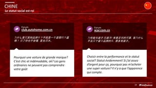 club.autohome.com.cn
Forum
Pourquoi une voiture de grande marque?
C’est chic et indémodable, ok? Les gens
ordinaires ne peuvent pas comprendre
votre goût
为什么要买高档品牌车？不就是一个道理吗？逼
格！ 说了你也不会懂，夏虫语冰。
<<<<<
Choisir entre la performance et le statut
social? Statut évidemment! Si j’ai assez
d’argent pour ça, pourquoi pas m’acheter
une super voiture? Il n’y a que l’apparence
qui compte.
xcar.com.cn
Forum
为性能与面子 选面子! 有着足够的预算，我为什么
不去买个豪华品牌的车，那多有面子。
CHINE
19
Le statut social est roi
 