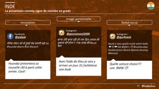 INDE
23
La possession comme signe de montée en grade
पेरिस मोटि शो में हुंडई पेश किेगी नई i30
#hyundai #paris #car #launch
Facebook
बप्पा तेिी कृ पा िही तो एक दिन अपना भी
मकाम 😎 होगा !! 70# लाख की #Audi
काि
@palpal
Instagram
@gouravsoni2409
KauN si waLi gaaDi maiN seleCt kaRu
❤️ 😍❤️ thE BMW's 😍 #mothersday
#celebrations #lunch #family #outing
#blessed
Instagram
@gur4neet
Avec l’aide de Dieu je vais y
arriver un jour. Et j’achèterai
une Audi.
Hyundai présentera sa
nouvelle i30 à parís cette
année. Cool!
Quelle voiture choisir??
une BMW 😍
Innovation
Image personnelle
Statut social
 