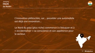 INDE
24
Go North!
L’innovation plébiscitée, car… posséder une automobile
est déjà une innovation…
Le Nord du pays (plus riche) commence à s’éduquer et à
« occidentaliser » sa conscience et son appétence pour
le secteur.
 