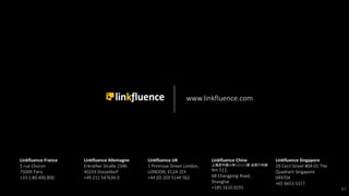 Linkfluence France
5 rue Choron
75009 Paris
+33.1.80.400.800
Linkfluence Singapore
19 Cecil Street #04-01 The
Quadrant Singapore
049704
+65 6653 5317
Linkfluence Allemagne
Erkrather Straße 234b
40233 Düsseldorf
+49 211 547634 0
Linkfluence Chine
上海昌平路68号510-512室 近西苏州路
Rm 512,
68 Changping Road,
Shanghai
+185 1610 0255
Linkfluence UK
1 Primrose Street London,
LONDON, EC2A 2EX
+44 (0) 203 5144 562
www.linkfluence.com
47
 