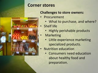 Corner stores
Challenges to store owners:
• Procurement
• What to purchase, and where?
• Shelf life
• Highly perishable products
• Marketing
• Little experience marketing
specialized products.
• Nutrition education
• Consumers need education
about healthy food and
preparation.
 