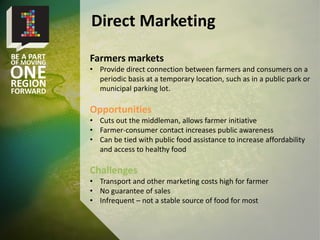 Farmers markets
• Provide direct connection between farmers and consumers on a
periodic basis at a temporary location, such as in a public park or
municipal parking lot.
Opportunities
• Cuts out the middleman, allows farmer initiative
• Farmer-consumer contact increases public awareness
• Can be tied with public food assistance to increase affordability
and access to healthy food
Challenges
• Transport and other marketing costs high for farmer
• No guarantee of sales
• Infrequent – not a stable source of food for most
Direct Marketing
 