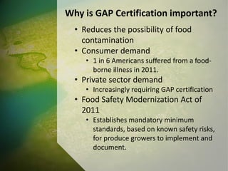 Why is GAP Certification important?
• Reduces the possibility of food
contamination
• Consumer demand
• 1 in 6 Americans suffered from a food-
borne illness in 2011.
• Private sector demand
• Increasingly requiring GAP certification
• Food Safety Modernization Act of
2011
• Establishes mandatory minimum
standards, based on known safety risks,
for produce growers to implement and
document.
 
